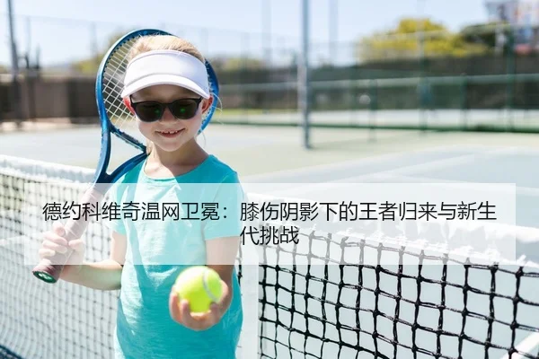 德约科维奇温网卫冕：膝伤阴影下的王者归来与新生代挑战