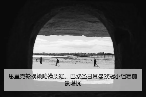 恩里克轮换策略遭质疑，巴黎圣日耳曼欧冠小组赛前景堪忧