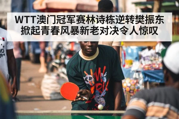WTT澳门冠军赛林诗栋逆转樊振东掀起青春风暴新老对决令人惊叹
